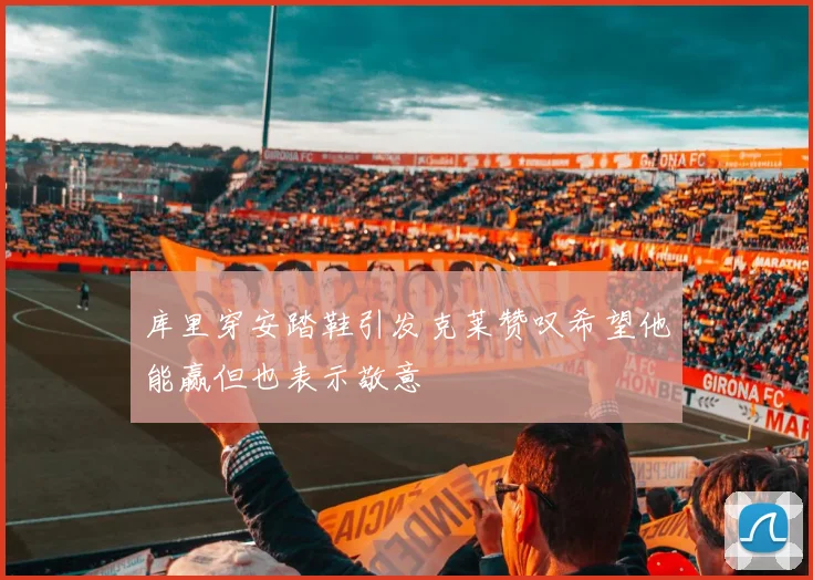 库里穿安踏鞋引发克莱赞叹希望他能赢但也表示敬意