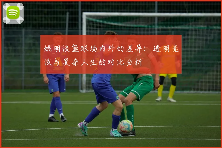姚明谈篮球场内外的差异：透明竞技与复杂人生的对比分析
