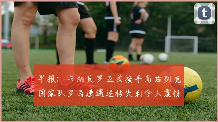 早报：卡纳瓦罗正式接手乌兹别克国家队罗马遭遇逆转失利令人震惊