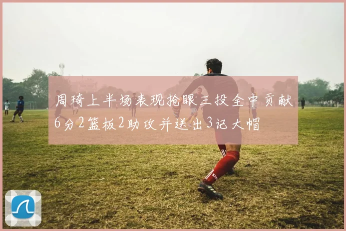 周琦上半场表现抢眼三投全中贡献6分2篮板2助攻并送出3记大帽