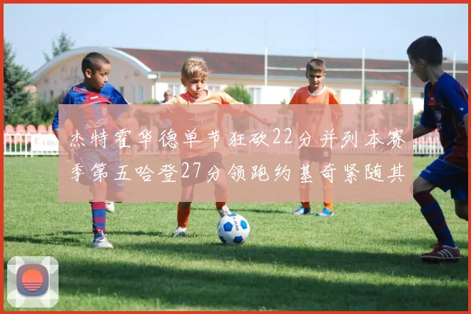杰特霍华德单节狂砍22分并列本赛季第五哈登27分领跑约基奇紧随其后