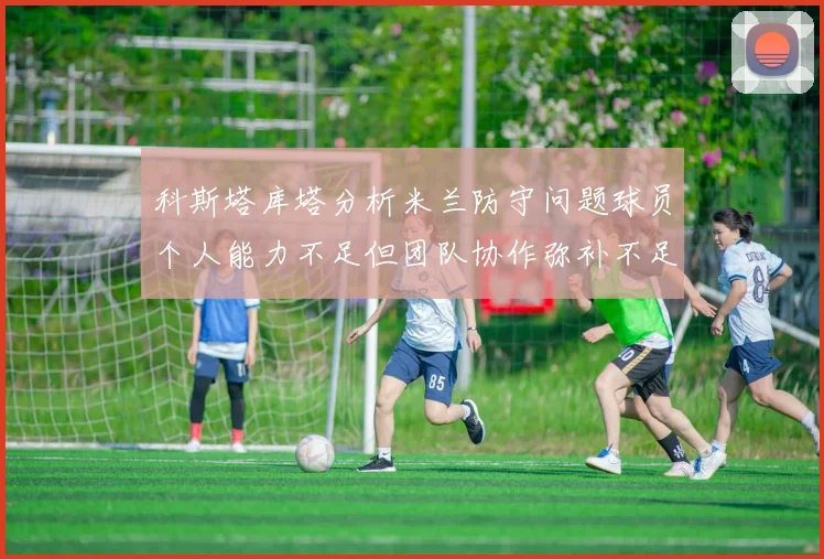 科斯塔库塔分析米兰防守问题球员个人能力不足但团队协作弥补不足之处