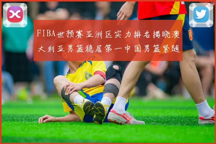 FIBA世预赛亚洲区实力排名揭晓澳大利亚男篮稳居第一中国男篮紧随其后位列第三