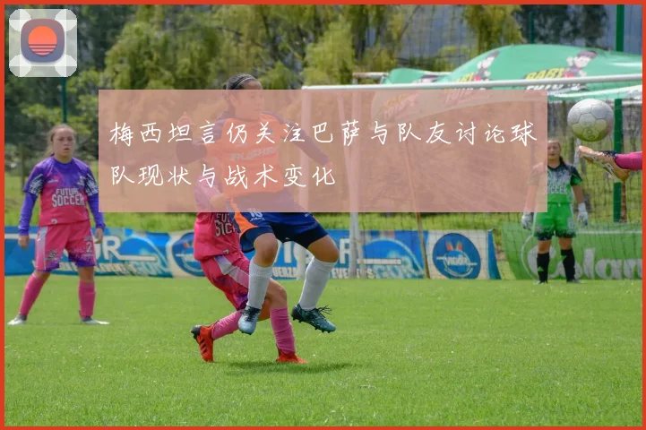 梅西坦言仍关注巴萨与队友讨论球队现状与战术变化