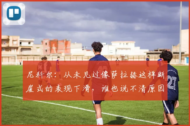 尼科尔：从未见过像萨拉赫这样断崖式的表现下滑，谁也说不清原因