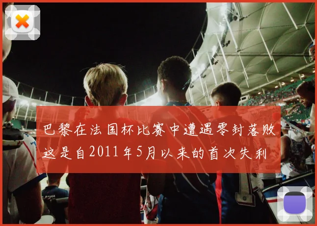 巴黎在法国杯比赛中遭遇零封落败这是自2011年5月以来的首次失利