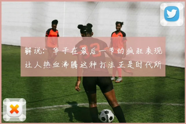 解说：华子在最后一节的疯狂表现让人热血沸腾这种打法正是时代所需