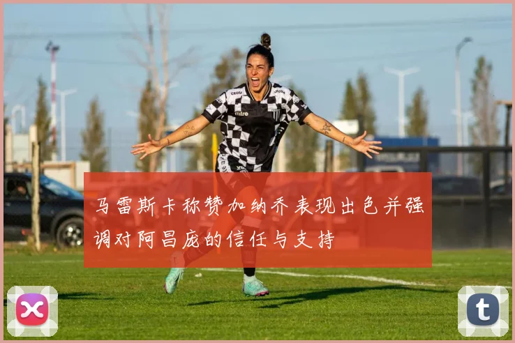 马雷斯卡称赞加纳乔表现出色并强调对阿昌庞的信任与支持