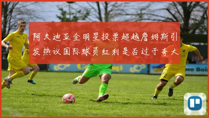 阿夫迪亚全明星投票超越詹姆斯引发热议国际球员红利是否过于夸大