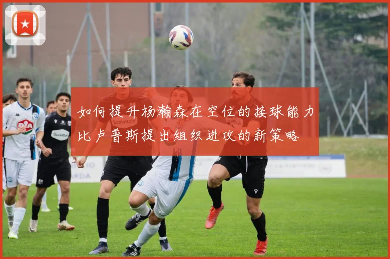 如何提升杨瀚森在空位的接球能力比卢普斯提出组织进攻的新策略