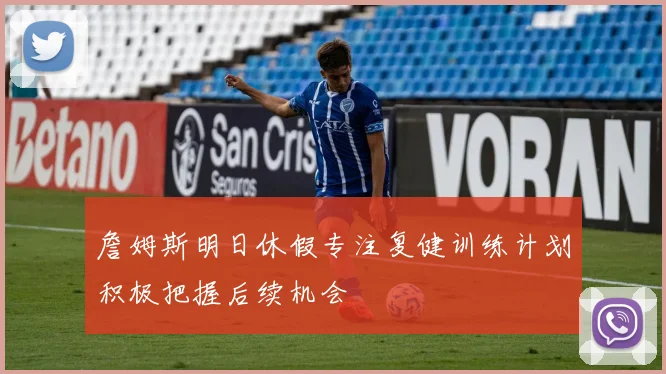 詹姆斯明日休假专注复健训练计划积极把握后续机会