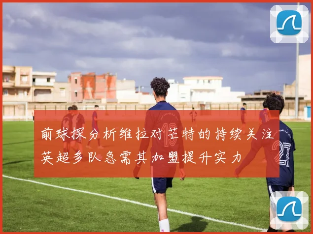 前球探分析维拉对芒特的持续关注英超多队急需其加盟提升实力