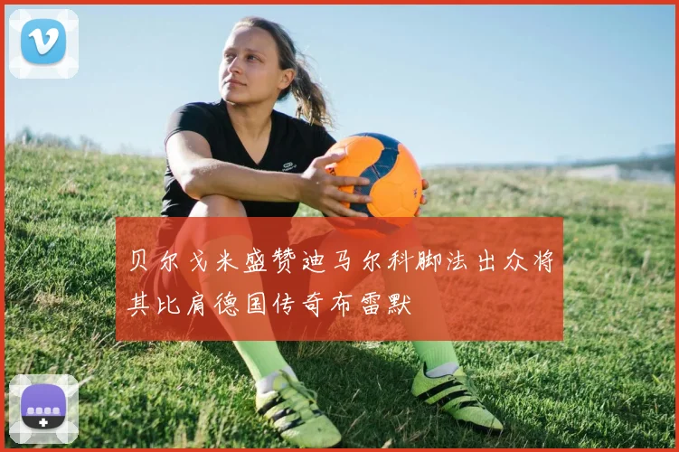 贝尔戈米盛赞迪马尔科脚法出众将其比肩德国传奇布雷默