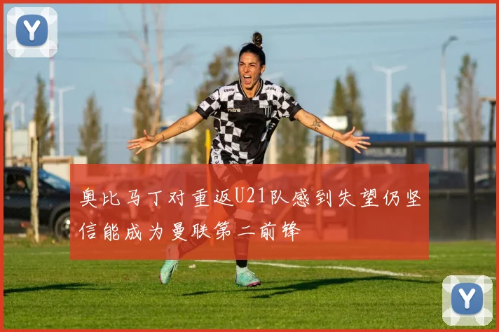 奥比马丁对重返U21队感到失望仍坚信能成为曼联第二前锋