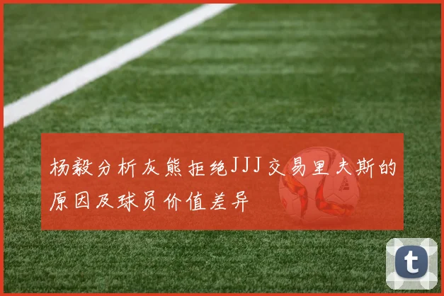 杨毅分析灰熊拒绝JJJ交易里夫斯的原因及球员价值差异