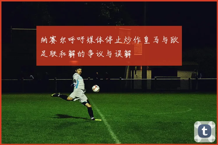 纳赛尔呼吁媒体停止炒作皇马与欧足联和解的争议与误解